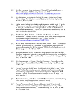 [10] U.S. Environmental Protection Agency, “National Water Quality Inventory:
Report to Congress, 2004 Reporting Cycle,” June 2011,
http://water.epa.gov/lawsregs/guidance/cwa/305b/2004report_index.cfm.
[11] U.S. Department of Agriculture, National Resources Conservation Service,
“Composting,” Part 637 Environmental Engineering National Engineering
Handbook, February 2000.
[12] Sabine Peters, Stefanie Koschinsky, Frank Schwieger, and Christoph C. Tebbe,
“Succession of microbial communities during hot composting as detected by
PCR-Single-Strand-Conformation Polymorphism-Based Genetic Profiles of
Small-Subunit rRNA Genes,” Applied and Environmental Microbiology, vol. 66,
no. 3, pp. 930-936, March 2000.
[13] Pasi Partanen, Jenni Hultman, Lars Paulin, Petri Auvinen, and Martin
Romantschuk, “Bacterial diversity at different stages of the composting process,”
BioMed Central (BMC) Microbiology, vol. 10, 2010, June 2011,
http://www.ncbi.nlm.gov/pmc/articles/PMC2907838/.
[14] Michel Blanc, Laurent Marilley, Trello Beffa and Michel Aragno, “Thermophilic
bacterial communities in hot composts as revealed by most probable number
counts and molecular (16S rDNA) methods,” FEMS Microbiology Ecology, vol.
28, no. 2, pp. 141-149, February 1999.
[15] Tianlun Li, Laurent Mazeas, Abdelghani Sghir, Gerard Leblon, and Theodore
Bouchez, “Insights into networks of functional microbes catalyzing methanization
of cellulose under mesophilic conditions,” Environmental Microbiology, vol. 11,
no. 4, pp. 889-904, 2009.
[16] R.F. Herrmann, and J.F. Shann, “Microbial Community Changes During the
Composting of Municipal Solid Waste,” Microbial Ecology, vol. 33, no. 1, pp.
78-85, 1997.
[17] Nozomi Yamamoto, Ryoki Asano, Hiroki Yoshii, Kenichi Otawa, and Yutaka
Nakai, “Archaeal community dynamics and detection of ammonia-oxidizing
archaea during composting of cattle manure using culture-independent DNA
analysis,” Applied Microbiology and Biotechnology, vol. 90, no. 4, pp. 1501-
1510, May 2011.
[18] Nozomi Yamamoto, Chika Tada, and Yutaka Nakai, “Archaea community during
cattle manure composting process in field-scale facility,”
[19] Nozomi Yamamoto, Kenchi Otawa, and Yutaka Nakai, “Diversity, and
abundance of ammonia-oxidizing bacteria, and ammonia-oxidizing archaea
during cattle manure composting,” Microbial Ecology, vol. 60, no. 4, pp. 807-
815, November 2010.
 