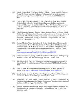 [20] Eoin L. Brodie, Todd Z. DeSantis, Jordan P. Moberg Parker, Ingrid X. Zubietta,
Yvette M. Piceno, and Gary Andersen, “Urban aerosols harbor diverse and
dynamic bacterial populations,” PNAS, vol. 104, no. 1, pp. 299-304, January
2007.
[21] Cindy H. Wu, Bram Sercu, Laurie C. Van De Werfhorst, Jakk Wong, Todd Z.
DeSantis, Eoin L. Brodie, Terry C. Hazen, Patricia A. Holden, and Gary L.
Andersen, “Characterization of Costal Urban Watershed Bacterial Communities
Leads to Alternative Community-Based Indicators,” PLoS ONE, vol. 5, no. 6,
June 2010.
[22] Eiko E Kuramae, Hannes A Gamper, Etienne Yergeau, Yvette M Piceno, Eoin L
Brodie, Todd Z DeSantis, Gary L Andersen, Johannes A van Veen, and George A
Kowalchuk, “Microbial secondary succession in a chronosequence of chalk
grasslands,” International Society for Microbial Ecology Journal, vol. 4, no. 5,
pp. 711-715, February 2010.
[23] Rodrigo Mendes, Marco Kruijt, Irene de Bruijn, Ester Dekkers, Menno van der
Voort, Johannes H. M. Schneider, Yvette M. Piceno, Todd Z. DeSantis, Gary L.
Andersen, Peter A. H. M. Bakker, and Jos M. Raaijmakers, “Deciphering the
Rhizosphere Microbiome for Disease-Suppressive Bacteria,” May 2011, June
2011,
www.sciencexpress.org/5May2011/10.1126/science.1203980.
[24] Terry	
  C.	
  Hazen,	
  et al., “Deep-Sea Oil Plume Enriches Indigenous Oil-Degrading
Bacteria,” Science, vol. 330, no. 6001, pp. 204-208, October 2010.
[25] K.R. Clarke, R.M. Warwick, “Changes in marine communities: an approach to
statistical analysis and interpretation,” Second Edition, PRIMER-E, Plymouth,
2001.
	
  
[26] Kegg, “Carbon fixation pathways in prokaryotes: PATHWAY map 00720,”
August 2011, http://www.genome.jp/dbget-bin/www_bget?map00720.
[27] Kim, B.H., and Gadd, G.M., “Anaerobic Respiration,” Bacterial Physiology and
Metabolism, New York: Cambridge University Press, 2008.
[28] Xiying Hao, Chi Chang, Francis J. Larney, and Greg R. Travis, “Greenhouse Gas
Emissions during Cattle Feedlot Manure Composting,” Journal of Environmental
Quality, vol. 30, no. 1, pp. 376-386, April 2001.
[29] Maureen Heymans, and Ambuj K. Singh, “Deriving phylogenetic trees from the
similarity analysis of metabolic pathways,” Bioinformatics, vol. 19, no. 1, pp.
i138-i146, 2003.
 