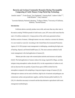 Bacteria and Archaea Community Dynamics During Thermophilic
Composting of Cattle Manure Using PhyloChip Technology
Jennifer Anders1,2
, Yvette Piceno1
, Eric Dunbinsky1
, Francine Reid1
, Andrew Cullen1,2,3
,
Todd DeSantis1,4
, Gary Andersen1
.
1
Lawrence Berkeley National Laboratory, 2
College of Marin, 3
University of California,
Berkeley, 4
Second Genome.
Introduction
California dairies currently produce more milk, and waste than any other state in
the nation creating 70 billion pounds of solid waste a year, 85% more solid waste than the
state’s 36 million residents [1]. A large portion of the solid waste generated at these
facilities consists of manure. Although manure was once valued as a resource by farmers,
it is now treated as waste [2]. According to the United States Environmental Protection
Agency (U.S. EPA) proper waste management is challenging, considering the high costs
of hauling, disposal, and limited landfill space [1]. The most common method of solid
waste management is the land application of manure [2].
Manure provides crops with essential plant nutrients and increases soil quality
[2]-[5]. The land application of manure reduces the energy required for tillage, can help
mitigate rising atmospheric carbon dioxide (CO2) via the sequestration of carbon in soil,
and can decrease the net quantity of green house gases (GHG) emitted into the
atmosphere compared with stockpiling or long-term lagoon storage of manure [2], [6].
Although raw manure can be used as fertilizer, high levels of nutrients and pathogens can
contaminate surface and groundwater supplies, and thus threaten public health [1], [7]-
[10]. It is therefore necessary to research and develop alternative agricultural solid waste
management methodologies.
 