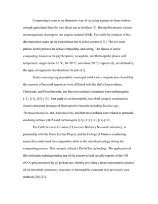 Composting is seen as an alternative way of recycling manure in farms without
enough agricultural land for their direct use as fertilizer [7]. During this process various
microorganisms decompose raw organic material (OM). The stable by-products of this
decomposition make up the end product that is called compost [11]. The two main
periods in this process are active composting, and curing. The phases of active
composting, known as the psychrophilic, mesophilic, and thermophilic phases with
temperature ranges below 10 °C, 10–50 °C, and above 50 °C respectively, are defined by
the types of organisms that dominate the pile [11].
Studies investigating mesophilic municipal solid waste composts have found that
the majority of bacterial sequences were affiliated with the phyla Bacteroidetes,
Firmicutes, and Proteobacteria, and that most archaeal sequences were methanogenic
[12], [13], [15], [16]. Past analysis on thermophilic microbial compost communities
found a dominant presence of Gram-positive bacteria including Bacillus spp.,
Thermoactinomyces, and Actinobacteria, and that most archaea were related to ammonia-
oxidizing archaea (AOA) and methanogens [12], [13], [14], [17]-[19].
The Earth Sciences Division of Lawrence Berkeley National Laboratory, in
partnership with the Marin Carbon Project, and the College of Marin is conducting
research to understand the comparative shifts in the microbial ecology during the
composting process. This research utilized a PhyloChip technology. The application of
this molecular technique makes use of the conserved and variable regions of the 16S
rRNA gene possessed by all prokaryotes, thereby providing a more representative picture
of the microbial community structures in thermophilic composts than previously used
methods [20]-[23].
 