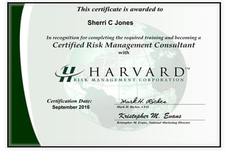 This certificate is awarded to
TM
In recognition for completing the required training and becoming a
Certified Risk Management Consultant
with
Certification Date:
Kristopher M. Evans, National Marketing Director
Mark H. Riches, CEO
Mark H. Riches
Kristopher M. Evans
This certificate is awarded to
Sherri C Jones
September 2016
 
