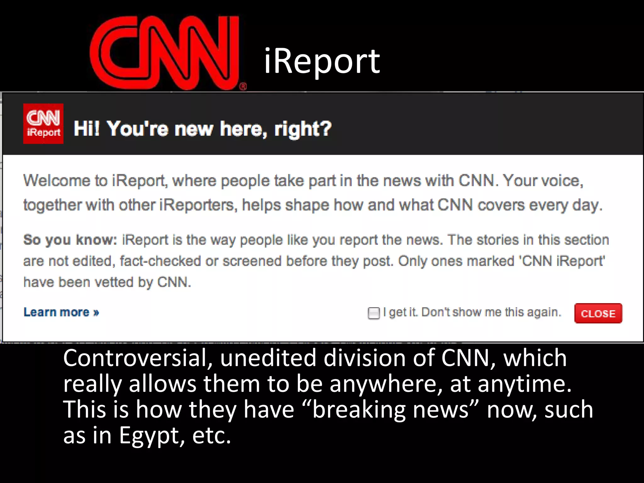 iReport	Controversial, unedited division of CNN, which really allows them to be anywhere, at anytime.  This is how they have “breaking news” now, such as in Egypt, etc.