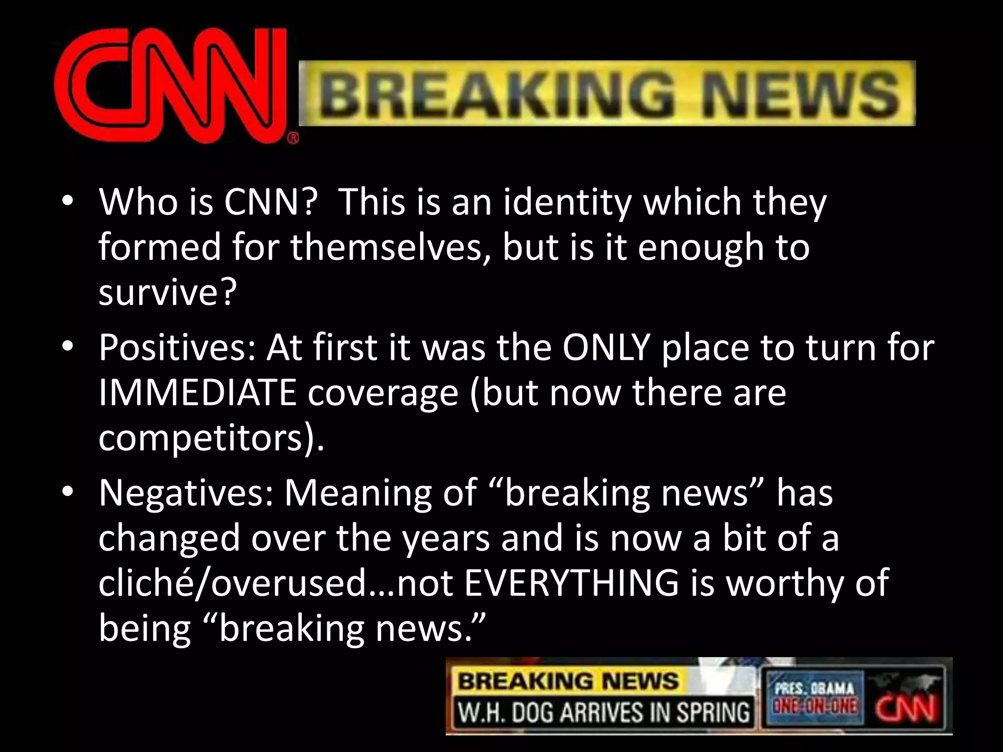 Who is CNN?  This is an identity which they formed for themselves, but is it enough to survive?Positives: At first it was the ONLY place to turn for IMMEDIATE coverage (but now there are competitors). Negatives: Meaning of “breaking news” has changed over the years and is now a bit of a cliché/overused…not EVERYTHING is worthy of being “breaking news.”