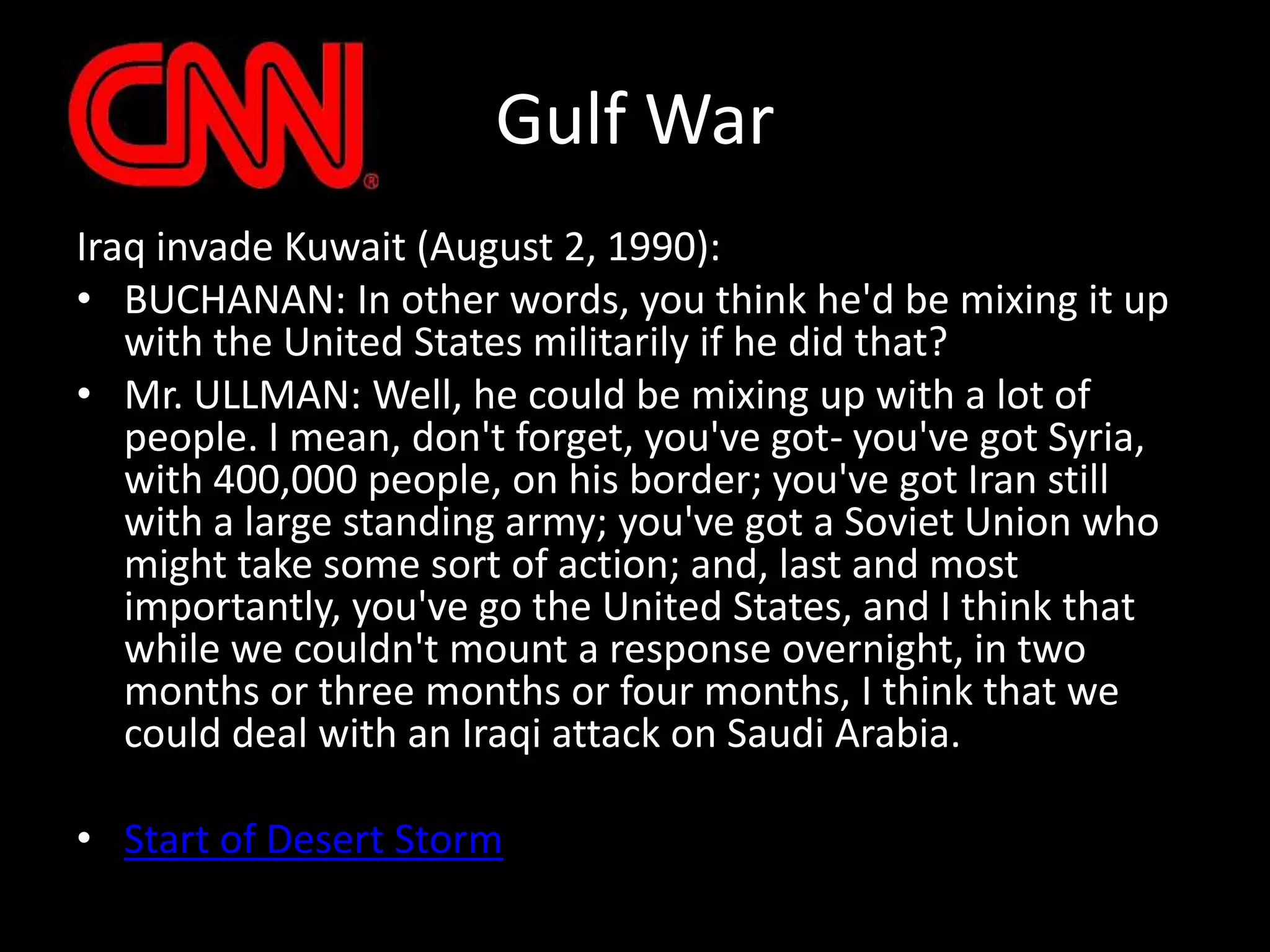 Gulf WarIraq invade Kuwait (August 2, 1990):BUCHANAN: In other words, you think he'd be mixing it up with the United States militarily if he did that?Mr. ULLMAN: Well, he could be mixing up with a lot of people. I mean, don't forget, you've got- you've got Syria, with 400,000 people, on his border; you've got Iran still with a large standing army; you've got a Soviet Union who might take some sort of action; and, last and most importantly, you've go the United States, and I think that while we couldn't mount a response overnight, in two months or three months or four months, I think that we could deal with an Iraqi attack on Saudi Arabia.Start of Desert Storm
