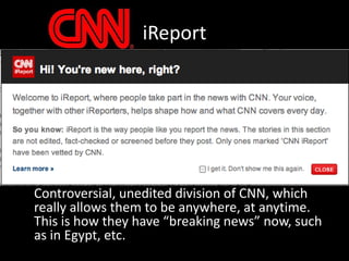 iReport	Controversial, unedited division of CNN, which really allows them to be anywhere, at anytime.  This is how they have “breaking news” now, such as in Egypt, etc.