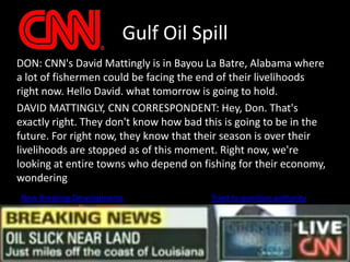 Gulf Oil Spill	DON: CNN's David Mattingly is in Bayou La Batre, Alabama where a lot of fishermen could be facing the end of their livelihoods right now. Hello David. what tomorrow is going to hold.	DAVID MATTINGLY, CNN CORRESPONDENT: Hey, Don. That's exactly right. They don't know how bad this is going to be in the future. For right now, they know that their season is over their livelihoods are stopped as of this moment. Right now, we're looking at entire towns who depend on fishing for their economy, wondering New Breaking DevelopmentsTried to question authority