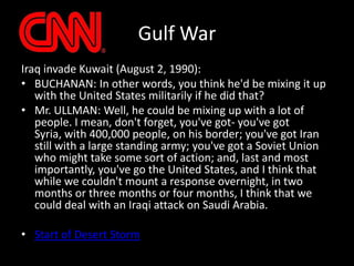 Gulf WarIraq invade Kuwait (August 2, 1990):BUCHANAN: In other words, you think he'd be mixing it up with the United States militarily if he did that?Mr. ULLMAN: Well, he could be mixing up with a lot of people. I mean, don't forget, you've got- you've got Syria, with 400,000 people, on his border; you've got Iran still with a large standing army; you've got a Soviet Union who might take some sort of action; and, last and most importantly, you've go the United States, and I think that while we couldn't mount a response overnight, in two months or three months or four months, I think that we could deal with an Iraqi attack on Saudi Arabia.Start of Desert Storm