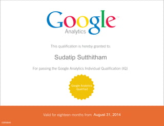 Analytics
This qualification is hereby granted to:
<FIRST_NAME> <LAST_NAME>
For passing the Google Analytics Individual Qualification (IQ)
Valid for eighteen months from <DATE PASSED>
Google Analytics
Qualified
August 31, 2014
02859846
Sudatip Sutthitham
 
