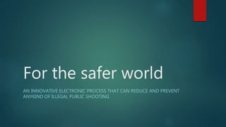 For the safer world
AN INNOVATIVE ELECTRONIC PROCESS THAT CAN REDUCE AND PREVENT
ANYKIND OF ILLEGAL PUBLIC SHOOTING
 