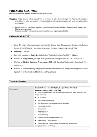PRIYANKA AGARWAL
Mob: +91 9886845396 ● Email: agarwalpriyanka93@yahoo.com
Objective: To get aligned with a reputed firm or company to get a deeper insight into the present education
and utilize my skills and abilities in the industry that offers professional growth while being innovative
and flexible.
 Proven record of consistent, excellent performance in Software Design, Development, Support and
Maintenance services.
 Possess excellent interpersonal, communication and organisational skills.
EMPLOYMENT HISTORY
• Have 8.4 years of relevant experience in the Clinical Data Management domain with Inform
Tool(4.5/4.6/5.5/6.0/6.1)and Central Designer Version(1.4.4.0/1.4.4.1/2.0.3/2.1)
• iMedidata Certified.
• Currently working as Analyst with Quintiles Technologies from April 2014 till date.
• Worked as Programmer/Analyst with Quintiles Technologies from Oct 2012 to Mar-2013.
• Worked as Clinical Database Programmer,CDP with Quintiles Technologies from April 2011
to Sep-2012.
• Worked as Process expert(SME) with Accenture Services Pvt. Ltd, Bangalore from June 2008 till
April 2011 in the Health and Life Sciences Department.
TECHNICAL SUMMARY
Technologies:
Oracle InForm-4.5/4.6/5.5/6.0/6.1 (Architect & Central
Designer(1.4.4.0/1.4.4.1/2.0/2.1))
• SME(involves process and technology enhancement, issue resolution and
library creation)
• eCRF design
• Edit Check programming
• AUL generation and Updates / Admin activities
• Home Page updates
• IVRS/IWRS
• RDE/TDE/CDD
• Central Coding
• Coding(includes Meddra and WhoDD)
• SAS listings, Cognos Reports
• Post production Changes(RWR, Study Version, Amendment
changes,extension of studies)
 