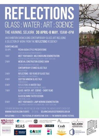 An exhibition showcasing contemporary glass art including
a selection of work from the Reflections residency

events include:
30 Apr 
 
pecha kucha style presentations

 
based on the reflections residency
1 May 
 
meet your maker : wild engraving demonstration

 
Heather gillespie & northlands Glass – craft scotland
2 may 
 
medieval construction science show

 
historic environment scotland

 
Contemporary stained glass talk

 
Douglas Hogg
3 may 
 
reflections : 100 years of glass talk

 
Inge panneels & sam cornwell
4 may 
 
scottish window glass talk

 
Robin Murdoch
6 may 
 
reflections on water talk

 
dorian wisznieuwski & working the tweed
7 may 
 
GLASS : water : art : science – short films

 
Short films from around the world

 
GLASS BLOWING TASTER SESSION

 
LINDEAN mill GLASS
8 may 
 
meet your maker : lamp working demonstration

 
zoe garner & university of sunderland – craft scotland
REFLECTIONS
THE HAINING, SELKIRK 30 APRIL-8 MAY, 10AM-4PM
FOR MORE INFORMATION AND DETAILS OF HOW TO BOOK THE ABOVE EVENTS CHECK OUT:
Wwww.foa2016.com/events or email: selkirkcars@scotborders.gov.uk

Reflections IS PART OF THE FESTIVAL OF ARCHITECTURE 2016 AND THE BORDERS SCIENCE FESTIVAL 
Glass : water : art : science
 