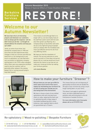 Berkshire
Furniture
Services RESTORE!
Autumn Newsletter 2010
News // Special Offers // Case Studies // Updates
Welcome to our
Autumn Newsletter!
We have had a flurry of interesting
projects and whenever our customers
visit we always get the response –ooh we
didn’t know you do that - so thought we
should address the situation and keep you
up to date!
Jamie, as some of you know, first
started the company back in 1990 and
since then we have experienced many
changes in both our services and what you
need from us. Our background is very
much re-upholstery, our late Dad had a
very successful re-upholstery company
starting back in the 1970’s when standard
office chairs were very expensive and Mum
used to sew the cushions, with us
generally either asleep in the sewing
basket (Jo) or running around trying to
help Dad (Jamie!)
Time moves on and although Dad is no
longer with us, we now employ many of
the staff that used to work with him and
also their grown-up offspring. As a
company being run by brother and sister
we are a very tight knit group of people
and try to always offer the friendliest and
most cost effective service for all of our
very differing clients.
We hope you find this newsletter of
interest. You are very welcome to come
see for yourself or if time does not permit,
please call us in and we would very much
welcome the chance to see how we can
make your money go further by making
your furniture greener.
Jo & Jamie Beasley
How to make your furniture “Greener”?
Did you know you can save up to 50% (in
some cases much more) of the cost to
replace by refurbishing your furniture? So
as well as saving your pounds you are
also being kind to the environment.
We have in-house a team of very skilled
upholsterers who will strip back your
chairs or sofas, replacing the foam and
re-upholstering with a huge range of
recyclable hardwearing and in some
instances, stain repellant fabrics which
are guaranteed up to 10 years.
This means that you are not disposing of
good quality furniture and can double the
life span of your furniture by using a much
longer lasting fabric on your items.
This doesn’t just apply to upholstered
items, we have a dedicated team of
polishers who will bring back to life old
tired pieces of wooden furniture.
For more information and a free quote
please call us on 0118 957 6144
Re-upholstery // Wood re-polishing // Bespoke Furniture
T: 0118 957 6144 // F: 0118 958 8945 // E: sales@berkshireofficefurniture.com
W: www.berkshirefurnitureservices.co.uk // W: berkshireofficefurniture.com
 