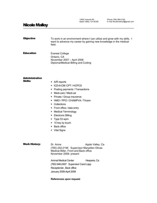 12652 Iroquois Rd
Apple Valley, CA 92308
Phone (760) 964-2162
E-mail Nicolemalloy5@gmail.com
NicoleMalloy
Objective To work in an environment where I can utilize and grow with my skills. I
want to advance my career by gaining new knowledge in the medical
field.
Education Everest College
Ontario, CA
November 2007 – April 2008
Diploma/Medical Billing and Coding
Administrative
Skills:  A/R reports
 ICD-9-CM/ CPT / HCPCS
 Posting payments / Transactions
 Medi-care / Medi-cal
 Private / Group insurance
 HMO / PPO / CHAMPVA / Tricere
 Collections
 Front office / data entry
 Medical Terminology
 Electronic Billing
 Type 53 wpm
 10 key by touch
 Back office
 Vital Signs
Work History: Dr. Arora Apple Valley, Ca
(760) 242-2146 Supervisor Maryellen Olivas
Medical Biller, Front and Back office
November 2008- present
Animal Medical Center Hesperia, Ca
(760) 948-2497 Supervisor Carol Lapp
Receptionist , Back office
January 2006-April 2008
References upon request
 