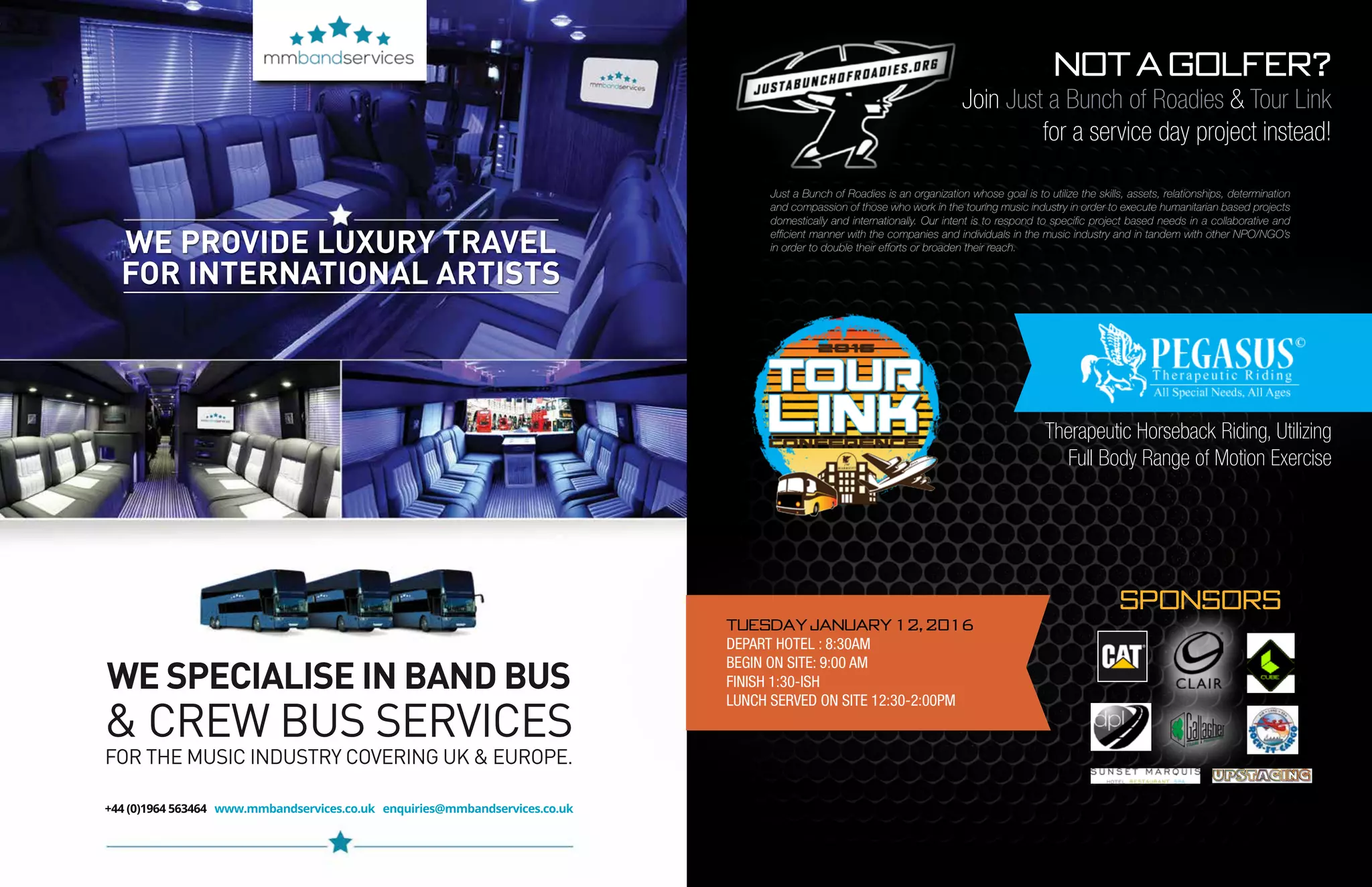 44 mobile production monthly mobile production monthly 45
WE PROVIDE LUXURY TRAVEL
FOR INTERNATIONAL ARTISTS
+44 (0)1964 563464 www.mmbandservices.co.uk enquiries@mmbandservices.co.uk
WE SPECIALISE IN BAND BUS
& CREW BUS SERVICES
FOR THE MUSIC INDUSTRY COVERING UK & EUROPE.
Not a golfer?
Join Just a Bunch of Roadies & Tour Link
for a service day project instead!
Therapeutic Horseback Riding, Utilizing
Full Body Range of Motion Exercise
TUESDAY JANUARY 12, 2016
DEPART HOTEL : 8:30AM
BEGIN ON SITE: 9:00 AM
FINISH 1:30-ISH
LUNCH SERVED ON SITE 12:30-2:00PM
Sponsors
Just a Bunch of Roadies is an organization whose goal is to utilize the skills, assets, relationships, determination
and compassion of those who work in the touring music industry in order to execute humanitarian based projects
domestically and internationally. Our intent is to respond to specific project based needs in a collaborative and
efficient manner with the companies and individuals in the music industry and in tandem with other NPO/NGO’s
in order to double their efforts or broaden their reach.
 