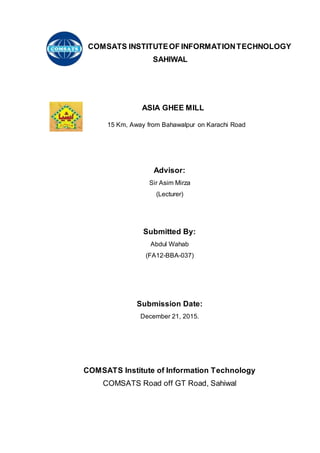 COMSATS INSTITUTEOF INFORMATIONTECHNOLOGY
SAHIWAL
ASIA GHEE MILL
15 Km, Away from Bahawalpur on Karachi Road
Advisor:
Sir Asim Mirza
(Lecturer)
Submitted By:
Abdul Wahab
(FA12-BBA-037)
Submission Date:
December 21, 2015.
COMSATS Institute of Information Technology
COMSATS Road off GT Road, Sahiwal
 