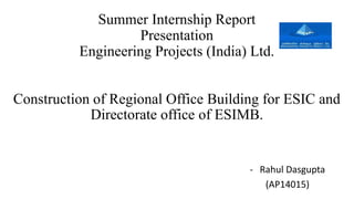 Summer Internship Report
Presentation
Engineering Projects (India) Ltd.
Construction of Regional Office Building for ESIC and
Directorate office of ESIMB.
- Rahul Dasgupta
(AP14015)
 