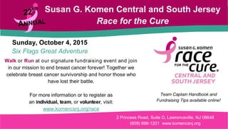 Susan G. Komen Central and South Jersey
Race for the Cure
Sunday, October 4, 2015
Six Flags Great Adventure
Walk or Run at our signature fundraising event and join
in our mission to end breast cancer forever! Together we
celebrate breast cancer survivorship and honor those who
have lost their battle.
For more information or to register as
an individual, team, or volunteer, visit:
www.komencsnj.org/race
2 Princess Road, Suite D, Lawrenceville, NJ 08648
(609) 896-1201 www.komencsnj.org
Team Captain Handbook and
Fundraising Tips available online!
 