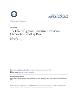 Brigham Young University
BYU ScholarsArchive
All Theses and Dissertations
2014-06-01
The Effect of Egoscue Corrective Exercises on
Chronic Knee and Hip Pain
Zachary Vehrs
Brigham Young University
Follow this and additional works at: http://scholarsarchive.byu.edu/etd
Part of the Exercise Science Commons
This Thesis is brought to you for free and open access by BYU ScholarsArchive. It has been accepted for inclusion in All Theses and Dissertations by an
authorized administrator of BYU ScholarsArchive. For more information, please contact scholarsarchive@byu.edu.
Recommended Citation
Vehrs, Zachary, "The Effect of Egoscue Corrective Exercises on Chronic Knee and Hip Pain" (2014). All Theses and Dissertations. Paper
5280.
 