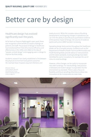 17
QUALITY BUILDINGS, QUALITY CARE NOVEMBER 2015
Better care by design
Healthcare design has evolved
significantly over the years.
As far back as Florence Nightingale’s open ward, there
was recognition of the beneficial impact of design on
patients and staff. The purpose of design in healthcare
has transitioned from that of functional efficiency and
effectiveness in the 1950s and 1960s to the idea of
“people-centred design” and engaging users in design to
improve facilities today.
Academic research has clearly established a link between
the physical environment and patient outcomes
(for example fewer hospital-acquired infections and
medical errors). While the complex nature of building
developments and ongoing changes in operational use
can limit the ability to provide pure quantitative evidence
of the positive impact of design, the volume of evidence
(particularly since 2000) has been increasing.
Spreading design best practice throughout the healthcare
estate can be a complex process. Guidance such as the
Department of Health’s Health Technical Memoranda and
Health Building Notes provide advice on best practices
and the latest standards. Existing buildings have been
retrofitted for some innovations, for example the use of
colour to zone buildings.
However, other changes can be costly to incorporate
into older buildings. For new buildings, best practice
is followed and modern design incorporated into the
environment as standard. There is also a focus on
flexibility and future-proofing of facilities to allow new
innovations to be incorporated at a later date.
Willesden Medical
Centre (below). Recently
refurbished by Primary
Health Properties (full case
study on page 22).
 