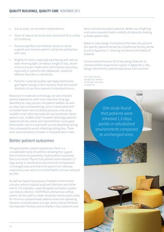 20
QUALITY BUILDINGS, QUALITY CARE NOVEMBER 2015
•	 Social areas can promote independence;
•	 Views of nature can lessen pain and stress for a variety
of conditions;
•	 Access to gardens can improve access to social
support and improve patient and family satisfaction
with care;
•	 Brightly lit rooms, especially east-facing with natural
early morning light can reduce length of stay, lessen
reliance on pain medication and improve outcomes,
especially in patients with depression, seasonal
affective disorders or dementia;
•	 Patients in well decorated, well appointed rooms
give higher ratings to their doctors, food and overall
standard of care than patients in standard rooms.
Advances in materials technology can also improve
patient experience, with noise reduction long ago
identified as a key concern for patient welfare. As well
as sleep loss and awakening, noise is associated with
increased heart rate and blood pressure, and using
suitable noise reducing materials can positively impact
patient care. A 2004 study28
showed cardiology patients
experienced less stress and reported that nurses gave
them better care in a ward with sound-absorbing ceiling
tiles compared to sound-reflecting ceiling tiles. There
were also indications of lower re-hospitalisation rates.
Better patient outcomes
Alongside better patient experience, there is a
considerable body of evidence showing that a good
environment can positively impact patient outcomes.
One such study29
found that patients were released 1.5
days earlier in refurbished environments compared to
unchanged ones and that time spent in an intensive
supervisory care area in a mental health unit was reduced
by 70%.
As well as improving recovery, hospital environments
can also reduce hospital-acquired infections and other
harms. For example, a well designed ventilation system
can reduce infection. HEPA filters and laminar airflow
rooms can be used to create ultraclean rooms particularly
for immuno-compromised patient suites and operating
theatres. A combination of single rooms and air filtration
has reduced infection and mortality in burn patients and
bone marrow transplant patients. Better use of lighting
and colour provides better visibility of obstacles leading
to fewer patient falls.
Detail on how design innovations that take into account
the specific patients served by a healthcare facility can be
found in Appendix 1: Tailoring Facilities to the Needs of
Patients.
A more comprehensive list of key design features to
improve patient experience is given in Appendix 2: Key
design elements for patient experience and outcome.
One study found
that patients were
released 1.5 days
earlier in refurbished
environments compared
to unchanged ones.
The Cotton Rooms,
designed by Llewelyn
Davies (full case study
on page 26).
 