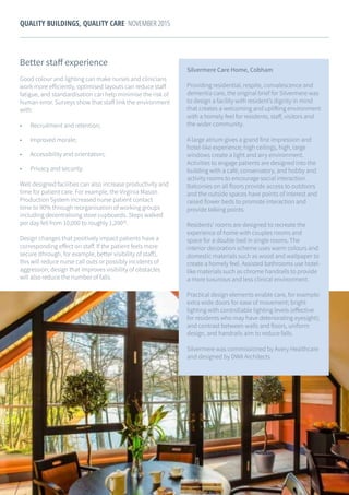 21
QUALITY BUILDINGS, QUALITY CARE NOVEMBER 2015
Better staff experience
Good colour and lighting can make nurses and clinicians
work more efficiently, optimised layouts can reduce staff
fatigue, and standardisation can help minimise the risk of
human error. Surveys show that staff link the environment
with:
•	 Recruitment and retention;
•	 Improved morale;
•	 Accessibility and orientation;
•	 Privacy and security.
Well designed facilities can also increase productivity and
time for patient care. For example, the Virginia Mason
Production System increased nurse patient contact
time to 90% through reorganisation of working groups
including decentralising store cupboards. Steps walked
per day fell from 10,000 to roughly 1,20030
.
Design changes that positively impact patients have a
corresponding effect on staff. If the patient feels more
secure (through, for example, better visibility of staff),
this will reduce nurse call outs or possibly incidents of
aggression; design that improves visibility of obstacles
will also reduce the number of falls.
Silvermere Care Home, Cobham
Providing residential, respite, convalescence and
dementia care, the original brief for Silvermere was
to design a facility with resident’s dignity in mind
that creates a welcoming and uplifting environment
with a homely feel for residents, staff, visitors and
the wider community.
A large atrium gives a grand first impression and
hotel-like experience; high ceilings, high, large
windows create a light and airy environment.
Activities to engage patients are designed into the
building with a café, conservatory, and hobby and
activity rooms to encourage social interaction.
Balconies on all floors provide access to outdoors
and the outside spaces have points of interest and
raised flower beds to promote interaction and
provide talking points.
Residents’ rooms are designed to recreate the
experience of home with couples rooms and
space for a double bed in single rooms. The
interior decoration scheme uses warm colours and
domestic materials such as wood and wallpaper to
create a homely feel. Assisted bathrooms use hotel-
like materials such as chrome handrails to provide
a more luxurious and less clinical environment.
Practical design elements enable care, for example:
extra wide doors for ease of movement; bright
lighting with controllable lighting levels (effective
for residents who may have deteriorating eyesight);
and contrast between walls and floors, uniform
design, and handrails aim to reduce falls.
Silvermere was commissioned by Avery Healthcare
and designed by DWA Architects.
 