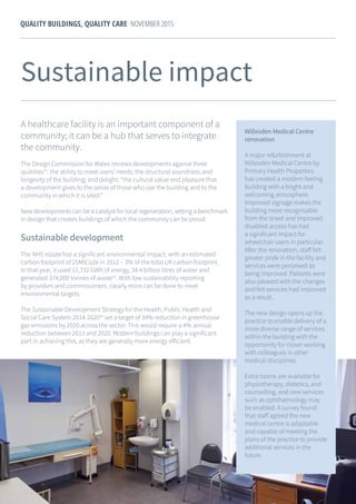 22
QUALITY BUILDINGS, QUALITY CARE NOVEMBER 2015
Willesden Medical Centre
renovation
A major refurbishment at
Willesden Medical Centre by
Primary Health Properties
has created a modern-feeling
building with a bright and
welcoming atmosphere.
Improved signage makes the
building more recognisable
from the street and improved
disabled access has had
a significant impact for
wheelchair users in particular.
After the renovation, staff felt
greater pride in the facility and
services were perceived as
being improved. Patients were
also pleased with the changes
and felt services had improved
as a result.
The new design opens up the
practice to enable delivery of a
more diverse range of services
within the building with the
opportunity for closer working
with colleagues in other
medical disciplines.
Extra rooms are available for
physiotherapy, dietetics, and
counselling, and new services
such as ophthalmology may
be enabled. A survey found
that staff agreed the new
medical centre is adaptable
and capable of meeting the
plans of the practice to provide
additional services in the
future.
Sustainable impact
A healthcare facility is an important component of a
community; it can be a hub that serves to integrate
the community.
The Design Commission for Wales reviews developments against three
qualities31
: the ability to meet users’ needs; the structural soundness and
longevity of the building; and delight: “the cultural value and pleasure that
a development gives to the sense of those who use the building and to the
community in which it is sited.”
New developments can be a catalyst for local regeneration, setting a benchmark
in design that creates buildings of which the community can be proud.
Sustainable development
The NHS estate has a significant environmental impact, with an estimated
carbon footprint of 25MtCo2e in 2012 – 3% of the total UK carbon footprint.
In that year, it used 11,732 GWh of energy, 34.4 billion litres of water and
generated 374,000 tonnes of waste32
. With low sustainability reporting
by providers and commissioners, clearly more can be done to meet
environmental targets.
The Sustainable Development Strategy for the Health, Public Health and
Social Care System 2014-202033
set a target of 34% reduction in greenhouse
gas emissions by 2020 across the sector. This would require a 4% annual
reduction between 2013 and 2020. Modern buildings can play a significant
part in achieving this, as they are generally more energy efficient.
 