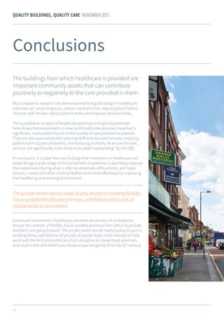 23
QUALITY BUILDINGS, QUALITY CARE NOVEMBER 2015
Continued investment in healthcare premises across the UK is needed to
ensure the creation of flexible, future-proofed premises from which to provide
excellent care going forward. The private sector stands ready to play its part in
building these, with billions of pounds of capital ready to be invested to help
work with the NHS and politicians from all parties to create these premises,
and result in the UK’s healthcare infrastructure being truly fit for the 21st
century.
Theprivatesectorstandsreadytoplayitspartincreatingflexible,
future-proofedhealthcarepremises,withbillionsofpoundsof
capitalreadytobeinvested.
Conclusions
The buildings from which healthcare is provided are
important community assets that can contribute
positively or negatively to the care provided in them.
Much academic research has demonstrated that good design in healthcare
premises can assist diagnosis, reduce medical errors, reduce patient harms,
improve staff morale, reduce patient stress and improve recovery times.
The quantitative analysis of healthcare premises in England presented
here shows that investments in new build healthcare premises have had a
significant, measurable impact on the quality of care provided to patients.
They are also associated with reducing staff sickness and turnover, reducing
patient harms (particularly falls), and reducing mortality. At an overall level,
services are significantly more likely to be rated “outstanding” by the CQC.
In conclusion, it is clear from our findings that investment in healthcare real
estate brings a wide range of clinical benefits to patients. It also helps improve
their experience during what is often an extremely difficult time, and helps
doctors, nurses and other medical staff to work more effectively by improving
their wellbeing and working environment.
 