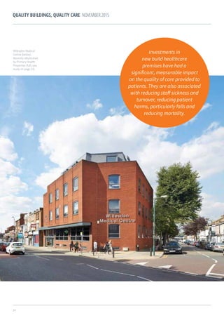 24
QUALITY BUILDINGS, QUALITY CARE NOVEMBER 2015
Investments in
new build healthcare
premises have had a
significant, measurable impact
on the quality of care provided to
patients. They are also associated
with reducing staff sickness and
turnover, reducing patient
harms, particularly falls and
reducing mortality.
Willesden Medical
Centre (below).
Recently refurbished
by Primary Health
Properties (full case
study on page 23).
 
