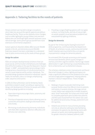 25
QUALITY BUILDINGS, QUALITY CARE NOVEMBER 2015
Appendix 1: Tailoring facilities to the needs of patients
Person-centred care has led to design innovations
which take into account the specific patients served by a
healthcare facility. These can be relatively minor changes,
such as softer lighting for young children and new born
babies who can find bright lights stressful and even cause
retinal damage. Some patient groups benefit from more
extensive environmental adaptation.
Autism spectrum disorders (ASDs) affect around 700,000
people in the UK, and dementia around 850,000.
Extensive research has been undertaken to understand
how to tailor environments to the needs of these groups.
Design for autism
ASDs are complex developmental conditions that can
cause social, communication and behavioural challenges.
One of the first studies on this was first featured in ‘Autism
Design’ in 200834
, and published a sensory design matrix
linking sensory characteristics of a built environment to
sensory issues experienced by autistic individuals. This
provided design guidelines tailored to individuals’ specific
needs, for example, a focus on designs emphasising
order, sequence and routine.
In 2009, Dr Sherry Ahrentzen and Dr Kimberley Steele
published a research study35
providing an approach to
design and development of homes for people with ASDs,
identifying design guidelines including:
•	 Space planning to encourage choice, autonomy and
independence;
•	 Provision of separate sensory rooms allowing users to
control the atmosphere, leading to decreased stress
and anxiety;
•	 Minimising visually distracting elements; individuals
with ASDs often experience attention difficulties and
stimulus over-selectivity;
•	 Providing a range of lighting options with non-glare
surfaces, no-flicker bulbs, and lots of natural light
as autistic people’s visual perceptual problems are
exacerbated by lighting conditions.
Design for dementia
As part of the ‘Enhancing the Healing Environment’
(EHE) programme, commissioned by the Department
of Health, 26 schemes in acute, community and mental
health hospitals were launched to focus on specific
improvements in design for dementia patients.
An estimated 25% of people accessing acute hospital
services have dementia, which causes changes in
memory and other cognitive abilities. Normal age-related
deterioration in sight and hearing is exacerbated by some
forms of dementia, such as Alzheimer’s disease.
The schemes undertook similar improvements and found
that small changes in colour, lighting and layout can
make a significant difference to the ambience of an area
and encourage patient engagement, helping patients
maintain a level of independence. These changes
included:
•	 Redesign of space to provide interlinking multi-
purpose flexible areas that offered choice to patients
and visitors. In several schemes, the large, central
nurses’ station was replaced by a smaller reception
desk. Small “work pods” for nurses and clinical staff
to complete paperwork were located near patients
and the space recovered from the station was used
for additional social areas, therapy, assessment and
dining areas;
•	 Artwork was central to many schemes providing
not only an attractive setting but also facilitating
orientation for patients (by identifying rooms with
relevant art work); and creating opportunities
for greater interaction between patients, staff
 