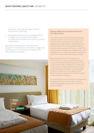 26
QUALITY BUILDINGS, QUALITY CARE NOVEMBER 2015
and visitors, with historical images providing
opportunities to reminisce;
•	 New garden developments, encouraging patients
to engage more in activities and maintain a
connection to the outside world as well as a level of
independence.
Quantitative evidence of the impact of the EHE
programme on fall reduction and incidents of aggression
and violence was inconclusive, but qualitative data
indicates there are benefits.
Making a difference for patients with cancer:
The Cotton Rooms
The Cotton Rooms is the first purpose designed
“hotel for patients” (most of whom have cancer)
in the UK, commissioned by UCLH Charity and
designed by Llewelyn Davies. The refurbishment,
within two floors of an existing office building in
central London, provides a 35 room, four star hotel
environment for patients who undergo clinical tests
and treatment in a modern ambulatory setting but
who do not need clinical supervision overnight.
Being able to move out of an institutional
environment into a quiet, relaxed and calming
environment has benefited the patients’ recovery
process enormously, helping them to retain their
independence, as well as generating substantial
savings by freeing up beds for more appropriate
treatments. Direct links to the adjacent UCLH
Macmillan Cancer Centre are provided for patients
in the event of an emergency.
The Cotton Rooms’ brand identity was coordinated
with the mood of the overall interior, artwork,
wayfinding signage, website, staff uniforms and
printed materials.
 
