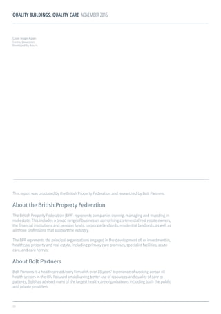 29
QUALITY BUILDINGS, QUALITY CARE NOVEMBER 2015
This report was produced by the British Property Federation and researched by Bolt Partners.
About the British Property Federation
The British Property Federation (BPF) represents companies owning, managing and investing in
real estate. This includes a broad range of businesses comprising commercial real estate owners,
the financial institutions and pension funds, corporate landlords, residential landlords, as well as
all those professions that support the industry.
The BPF represents the principal organisations engaged in the development of, or investment in,
healthcare property and real estate, including primary care premises, specialist facilities, acute
care, and care homes.
About Bolt Partners
Bolt Partners is a healthcare advisory firm with over 10 years’ experience of working across all
health sectors in the UK. Focused on delivering better use of resources and quality of care to
patients, Bolt has advised many of the largest healthcare organisations including both the public
and private providers.
Cover image: Aspen
Centre, Gloucester.
Developed by Assura.
 