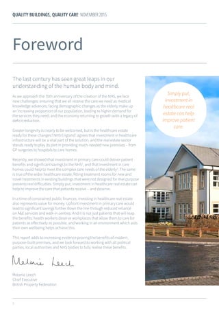 3
QUALITY BUILDINGS, QUALITY CARE NOVEMBER 2015
Foreword
The last century has seen great leaps in our
understanding of the human body and mind.
As we approach the 70th anniversary of the creation of the NHS, we face
new challenges: ensuring that we all receive the care we need as medical
knowledge advances; facing demographic changes as the elderly make up
an increasing proportion of our population, leading to higher demand for
the services they need; and the economy returning to growth with a legacy of
deficit reduction.
Greater longevity is clearly to be welcomed, but is the healthcare estate
ready for these changes? NHS England1
agrees that investment in healthcare
infrastructure will be a vital part of the solution, and the real estate sector
stands ready to play its part in providing much-needed new premises – from
GP surgeries to hospitals to care homes.
Recently, we showed that investment in primary care could deliver patient
benefits and significant savings to the NHS2
, and that investment in care
homes could help to meet the complex care needs of the elderly3
. The same
is true of the wider healthcare estate; fitting treatment rooms for new and
novel treatments in existing buildings that were not designed for that purpose
presents real difficulties. Simply put, investment in healthcare real estate can
help to improve the care that patients receive – and deserve.
In a time of constrained public finances, investing in healthcare real estate
also represents value for money. Upfront investment in primary care would
lead to significant savings further down the line through reduced reliance
on A&E services and walk-in centres. And it is not just patients that will reap
the benefits: health workers deserve workplaces that allow them to care for
patients as effectively as possible, and working in an environment which aids
their own wellbeing helps achieve this.
This report adds to increasing evidence proving the benefits of modern,
purpose-built premises, and we look forward to working with all political
parties, local authorities and NHS bodies to fully realise these benefits.
Melanie Leech
Chief Executive
British Property Federation
Simply put,
investment in
healthcare real
estate can help
improve patient
care.
 