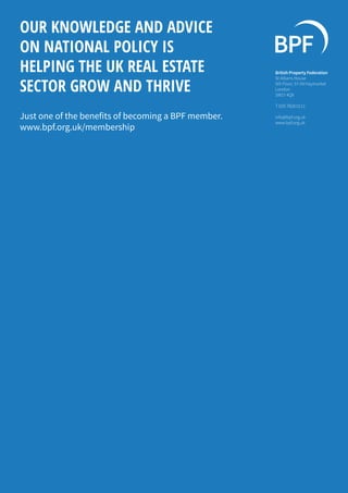 OUR KNOWLEDGE AND ADVICE
ON NATIONAL POLICY IS
HELPING THE UK REAL ESTATE
SECTOR GROW AND THRIVE
British Property Federation
St Albans House
5th Floor, 57-59 Haymarket
London
SW1Y 4QX
T 020 7828 0111
info@bpf.org.uk
www.bpf.org.uk
Just one of the benefits of becoming a BPF member.
www.bpf.org.uk/membership
 