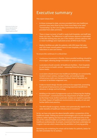 4
Executive summary
This report shows that:
•	 In those reviewed to date, services provided from new healthcare
premises have been three to four times more likely to be rated
“Outstanding” by the Care Quality Commission than services
provided from older premises;
•	 There is lower turnover of staff in newly built hospitals, and staff take
fewer sick days. The difference in staff sickness absence is equivalent
to 900,000 working days per year if the median sickness absence rate
in newer buildings were replicated across all NHS Acute Trusts;
•	 Modern facilities are safer for patients, with 30% lower fall rates
and 10% lower overall patient harm in new hospitals, and similar
reductions in new care homes.
To ensure this continues it is critical that:
•	 Continuous investment in flexible, future-proofed buildings should be
encouraged, allowing design innovation to spread across the estate;
•	 Local plans should consider all healthcare facilities – from hospitals
to care homes to health centres – assessing fitness for purpose and
future needs;
•	 Local plans should ensure new healthcare buildings are conveniently
located to town centres, transport hubs, and existing medial
infrastructure (with care homes prioritised close to hospitals, for
example) to facilitate integrated care;
•	 Evidence based design should continue to be supported, promoting
the spread of best practice and achieving maximum benefit from
advances in design and technology;
•	 Building on the work of programmes such as ‘Enhancing the Healing
Environment’4
, commissioned by the Department of Health and led
by the King’s Fund, further systematic studies are needed to quantify
the wider impact of healthcare environments on quality of care and
further define best practice;
•	 The NHS should recognise, monitor and systematically report on the
wider benefits of healthcare infrastructure investment.
So far, we have only seen the above benefits within a proportion of the
healthcare estate. Rolling out proven technologies such as anti-microbial
surfaces, better lighting and layouts that reduce staff travel time to the
rest of the national healthcare portfolio would benefit both patients and
healthcare professionals. At present, investment has been undertaken at
irregular intervals which means that the portfolio is of varying quality.
Renewing and revitalising the estate will be better for patients, better for
the NHS and better for its workers.
Balhousie Huntly Care
Home, Aberdeenshire
(below). Funded by
Target Healthcare REIT.
 