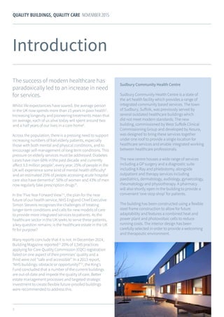 5
QUALITY BUILDINGS, QUALITY CARE NOVEMBER 2015
The success of modern healthcare has
paradoxically led to an increase in need
for services.
Whilst life expectancies have soared, the average person
in the UK now spends more than 15 years in poor health5
.
Increasing longevity and pioneering treatments mean that
on average, each of us alive today will spent around two
and a half years of our lives in a care home6
.
Across the population, there is a pressing need to support
increasing numbers of frail elderly patients, especially
those with both mental and physical conditions, and to
encourage self-management of long term conditions. This
pressure on elderly services must be addressed. Diabetes
cases have risen 60% in the past decade and currently
affect 3.3 million people7
; every year, 25% of people in the
UK will experience some kind of mental health difficulty8
and an estimated 25% of people accessing acute hospital
care also have dementia9
. 50% of women and 43% of men
now regularly take prescription drugs10
.
In the ‘Five Year Forward View’11
, the plan for the near
future of our health service, NHS England Chief Executive
Simon Stevens recognises the challenges of treating
longer-term conditions and calls for new models of care
to provide more integrated services to patients. As the
healthcare sector in the UK seeks to serve these patients,
a key question remains: is the healthcare estate in the UK
fit for purpose?
Many reports conclude that it is not. In December 2014,
Building Magazine reported12
20% of 1,545 practices
applying for Care Quality Commission (CQC) registration
failed on one aspect of their premises’ quality and a
third were not “safe and accessible”. In a 2013 report,
‘NHS buildings: obstacle or opportunity?’13
, the King’s
Fund concluded that a number of the current buildings
are out-of-date and impede the quality of care. Better
estate management processes and targeted strategic
investment to create flexible future-proofed buildings
were recommended to address this.
Introduction
Sudbury Community Health Centre
Sudbury Community Health Centre is a state of
the art health facility which provides a range of
integrated community based services. The town
of Sudbury, Suffolk, was previously served by
several outdated healthcare buildings which
did not meet modern standards. The new
building, commissioned by West Suffolk Clinical
Commissioning Group and developed by Assura,
was designed to bring these services together
under one roof to provide a single location for
healthcare services and enable integrated working
between healthcare professionals.
The new centre houses a wide range of services
including a GP surgery and a diagnostic suite
including X-Ray and phlebotomy, alongside
outpatient and therapy services including
paediatrics, dermatology, audiology, gynaecology,
rheumatology and physiotherapy. A pharmacy
will also shortly open in the building to provide a
convenient ‘one-stop shop’ for patients.
The building has been constructed using a flexible
steel frame construction to allow for future
adaptability and features a combined heat and
power plant and photovoltaic cells to reduce
running costs. The interior design has been
carefully selected in order to provide a welcoming
and therapeutic environment.
 