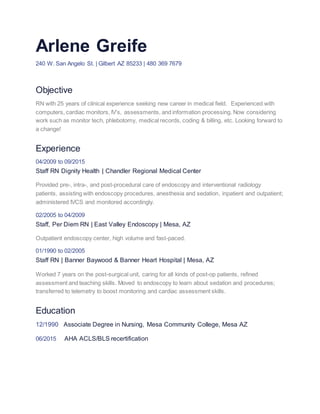 Arlene Greife
240 W. San Angelo St. | Gilbert AZ 85233 | 480 369 7679
Objective
RN with 25 years of clinical experience seeking new career in medical field. Experienced with
computers, cardiac monitors, IV’s, assessments, and information processing. Now considering
work such as monitor tech, phlebotomy, medical records, coding & billing, etc. Looking forward to
a change!
Experience
04/2009 to 09/2015
Staff RN Dignity Health | Chandler Regional Medical Center
Provided pre-, intra-, and post-procedural care of endoscopy and interventional radiology
patients, assisting with endoscopy procedures, anesthesia and sedation, inpatient and outpatient;
administered IVCS and monitored accordingly.
02/2005 to 04/2009
Staff, Per Diem RN | East Valley Endoscopy | Mesa, AZ
Outpatient endoscopy center, high volume and fast-paced.
01/1990 to 02/2005
Staff RN | Banner Baywood & Banner Heart Hospital | Mesa, AZ
Worked 7 years on the post-surgical unit, caring for all kinds of post-op patients, refined
assessment and teaching skills. Moved to endoscopy to learn about sedation and procedures;
transferred to telemetry to boost monitoring and cardiac assessment skills.
Education
12/1990 Associate Degree in Nursing, Mesa Community College, Mesa AZ
06/2015 AHA ACLS/BLS recertification
 