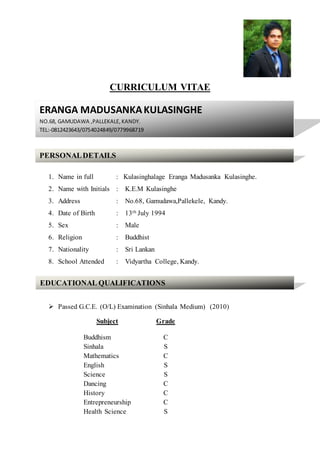 CURRICULUM VITAE
1. Name in full : Kulasinghalage Eranga Madusanka Kulasinghe.
2. Name with Initials : K.E.M Kulasinghe
3. Address : No.68, Gamudawa,Pallekele, Kandy.
4. Date of Birth : 13th July 1994
5. Sex : Male
6. Religion : Buddhist
7. Nationality : Sri Lankan
8. School Attended : Vidyartha College, Kandy.
 Passed G.C.E. (O/L) Examination (Sinhala Medium) (2010)
Subject Grade
Buddhism C
Sinhala S
Mathematics C
English S
Science S
Dancing C
History C
Entrepreneurship C
Health Science S
ERANGA MADUSANKAKULASINGHE
NO.68, GAMUDAWA ,PALLEKALE, KANDY.
TEL:-0812423643/0754024849/0779968719
PERSONALDETAILS
EDUCATIONAL QUALIFICATIONS
 