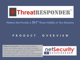 P R O D U C T O V E R V I E W
Platform that Provides a 361º Threat Visibility of Your Enterprise
NetSecurity Corporation is a cyber security, computer
forensics, and training company. Our mission is to protect,
defend, and recover valuable assets from the most advanced
cyber attack. Since 2004, we continue to provide
unparalleled innovation, world-class quality, customer-focused,
and timely solutions to government agencies and corporations.
 