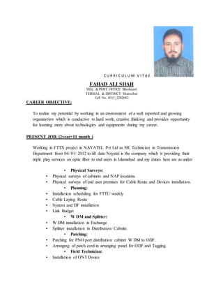 C U R R I C U L U M V I T A E
FAHAD ALI SHAH
VILL & POST OFFICE Bherkund
TEHSIAL & DISTRICT Mansehra
Cell No. 0315_2282082
CAREER OBJECTIVE:
To realize my potential by working in an environment of a well reported and growing
organization which is conductive to hard work, creative thinking and provides opportunity
for learning more about technologies and equipments during my career.
PRESENT JOB: (2year+11 month )
Working in FTTX project in NAYATEL Pvt Ltd as SR. Technician in Transmission
Department from 04/ 01/ 2012 to till date Nayatel is the company which is providing their
triple play services on optic fiber to end users in Islamabad and my duties here are as under:
• Physical Surveys:
• Physical surveys of cabinets and NAP locations.
• Physical surveys of end user premises for Cable Route and Devices installation.
• Planning:
• Installation scheduling for FTTU weekly
• Cable Laying Route
• System and DF installation
• Link Budget
• W DM and Splitter:
• W DM installation in Exchange
• Splitter installation in Distribution Cabnite.
• Patching:
• Patching for PNO port distribution cabinet W DM to ODF.
• Arranging of patch cord in arranging panel for ODF and Tagging.
• Field Technician:
• Installation of ONT Device
 