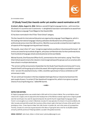 for immediate release
ST (Study Travel) Star Awards confer yet another award nomination on EC
St Julian’s,Malta. August 11, 2016: Maltese-ownedECEnglishLanguage Centres –withmore than
20 schoolsin5 countriesover3 continents –is delightedto have been nominatedforanawardfrom
the prestigiousLanguage Travel Magazine StarAwards2016.
EC has beennominatedinthe STStar ‘ChainSchool’category.
The Star AwardsforInternational Educationare organisedbyLanguage Travel Magazine,whichis
the leadinginternational language industrypublicationdistributedtotensof thousandsof
professionalsacrossmore than100 countries.Monthlyissuesprovide acomprehensiveinsightinto
all aspectsof the language trainingandtravel industry.
The awards, nowintheir11th
year,‘recognise organisationsexcellence inbusinessperformance’.All
entriesare voted forbyhundredsof agents,whoplace confidential votes fortheirpreferredchoice
fromhundredsof language schoolsandeducational centresworldwide.
Michael Xuereb, Chief Executive OfficerforEC,commentedonthe nomination,saying:“The ST Star
ChainSchool award remainsthe industry’smostrecognisedawardforgroupssuch as ourselveswho
have schoolsinmultiple destinations.
“The winners willbe announcedonSeptember3at the StudyTravel AwardsceremonyandI’mvery
hopeful thatEC will be goinguptocollectthe award.Winningthisprestigiousaccoladeforasecond
time – we won thisawardpreviously,in2011, wouldbe a greatway to helpuscelebrate our25th
anniversaryinstyle.
“EC are continual innovatorsinthe face of global challengesthatourindustryhasfacedoverthe
past couple of years;I’mcertainST Star Awardswill recognise this,whichinturn givesusa great
chance of securingthe bigprize,”addedMr Xuereb.
– ends –
NOTES FOR EDITORS:
EC English LanguageCentres was established in 1991 with its firstschool in Malta.The current Malta school
remains EC’s largest,and sits adjacentto the headquarters of the Maltese-owned organisation.Organic growth
over the last25 years has seen EC expand to become the world’s fourth-largestEnglish Language school.
French is also taughtat our school in Montreal,Canada.EC now operates 23 schools in 5 countries (Malta,UK,
USA, Canada and South Africa) with the locations of the schools rightin the heart of some of the world’s most
prestigious cities –Times Squarein New York USA, Euston in London UK, and in the centre of cosmopolitan
Toronto, Canada.EC continues to grow based on the ethos of ‘going the extra mile’for its 45,000 students
annually,with the promiseof ‘helpingstudents succeed in the global economy’.
MEDIA CONTACT: John Hunt, Editor-in-Chief.email:johnhunt@ecenglish.com
 