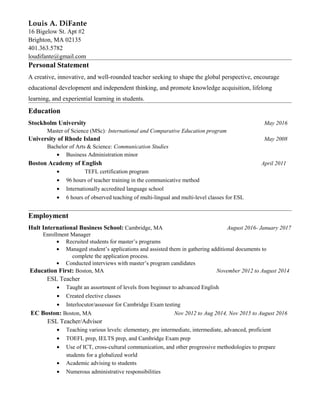Louis A. DiFante
16 Bigelow St. Apt #2
Brighton, MA 02135
401.363.5782
loudifante@gmail.com
Personal Statement
A creative, innovative, and well-rounded teacher seeking to shape the global perspective, encourage
educational development and independent thinking, and promote knowledge acquisition, lifelong
learning, and experiential learning in students.
Education
Stockholm University May 2016
Master of Science (MSc): International and Comparative Education program
University of Rhode Island May 2008
Bachelor of Arts & Science: Communication Studies
• Business Administration minor
Boston Academy of English April 2011
• TEFL certification program
• 96 hours of teacher training in the communicative method
• Internationally accredited language school
• 6 hours of observed teaching of multi-lingual and multi-level classes for ESL
Employment
Hult International Business School: Cambridge, MA August 2016- January 2017
Enrollment Manager
• Recruited students for master’s programs
• Managed student’s applications and assisted them in gathering additional documents to
complete the application process.
• Conducted interviews with master’s program candidates
Education First: Boston, MA November 2012 to August 2014
ESL Teacher
• Taught an assortment of levels from beginner to advanced English
• Created elective classes
• Interlocutor/assessor for Cambridge Exam testing
EC Boston: Boston, MA Nov 2012 to Aug 2014, Nov 2015 to August 2016
ESL Teacher/Advisor
• Teaching various levels: elementary, pre intermediate, intermediate, advanced, proficient
• TOEFL prep, IELTS prep, and Cambridge Exam prep
• Use of ICT, cross-cultural communication, and other progressive methodologies to prepare
students for a globalized world
• Academic advising to students
• Numerous administrative responsibilities
 