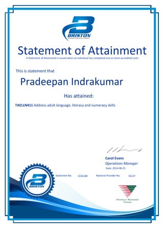 321272226188Statement No. National Provider No.
Statement of AttainmentA Statement of Attainment is issued when an individual has completed one or more accredited units
This is statement that
Has attained:
Pradeepan Indrakumar
TAELLN411 Address adult language, literacy and numeracy skills
Carol Evans
Operations Manager
Date: 2014-08-25
 