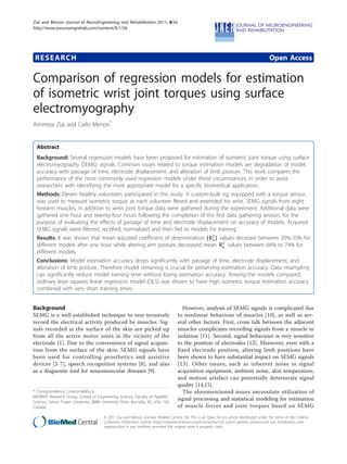 RESEARCH Open Access
Comparison of regression models for estimation
of isometric wrist joint torques using surface
electromyography
Amirreza Ziai and Carlo Menon*
Abstract
Background: Several regression models have been proposed for estimation of isometric joint torque using surface
electromyography (SEMG) signals. Common issues related to torque estimation models are degradation of model
accuracy with passage of time, electrode displacement, and alteration of limb posture. This work compares the
performance of the most commonly used regression models under these circumstances, in order to assist
researchers with identifying the most appropriate model for a specific biomedical application.
Methods: Eleven healthy volunteers participated in this study. A custom-built rig, equipped with a torque sensor,
was used to measure isometric torque as each volunteer flexed and extended his wrist. SEMG signals from eight
forearm muscles, in addition to wrist joint torque data were gathered during the experiment. Additional data were
gathered one hour and twenty-four hours following the completion of the first data gathering session, for the
purpose of evaluating the effects of passage of time and electrode displacement on accuracy of models. Acquired
SEMG signals were filtered, rectified, normalized and then fed to models for training.
Results: It was shown that mean adjusted coefficient of determination (R2
a) values decrease between 20%-35% for
different models after one hour while altering arm posture decreased mean R2
a values between 64% to 74% for
different models.
Conclusions: Model estimation accuracy drops significantly with passage of time, electrode displacement, and
alteration of limb posture. Therefore model retraining is crucial for preserving estimation accuracy. Data resampling
can significantly reduce model training time without losing estimation accuracy. Among the models compared,
ordinary least squares linear regression model (OLS) was shown to have high isometric torque estimation accuracy
combined with very short training times.
Background
SEMG is a well-established technique to non-invasively
record the electrical activity produced by muscles. Sig-
nals recorded at the surface of the skin are picked up
from all the active motor units in the vicinity of the
electrode [1]. Due to the convenience of signal acquisi-
tion from the surface of the skin, SEMG signals have
been used for controlling prosthetics and assistive
devices [2-7], speech recognition systems [8], and also
as a diagnostic tool for neuromuscular diseases [9].
However, analysis of SEMG signals is complicated due
to nonlinear behaviour of muscles [10], as well as sev-
eral other factors. First, cross talk between the adjacent
muscles complicates recording signals from a muscle in
isolation [11]. Second, signal behaviour is very sensitive
to the position of electrodes [12]. Moreover, even with a
fixed electrode position, altering limb positions have
been shown to have substantial impact on SEMG signals
[13]. Other issues, such as inherent noise in signal
acquisition equipment, ambient noise, skin temperature,
and motion artefact can potentially deteriorate signal
quality [14,15].
The aforementioned issues necessitate utilization of
signal processing and statistical modeling for estimation
of muscle forces and joint torques based on SEMG
* Correspondence: cmenon@sfu.ca
MENRVA Research Group, School of Engineering Science, Faculty of Applied
Science, Simon Fraser University, 8888 University Drive, Burnaby, BC, V5A 1S6,
Canada
Ziai and Menon Journal of NeuroEngineering and Rehabilitation 2011, 8:56
http://www.jneuroengrehab.com/content/8/1/56
JNERJOURNAL OF NEUROENGINEERING
AND REHABILITATION
© 2011 Ziai and Menon; licensee BioMed Central Ltd. This is an Open Access article distributed under the terms of the Creative
Commons Attribution License (http://creativecommons.org/licenses/by/2.0), which permits unrestricted use, distribution, and
reproduction in any medium, provided the original work is properly cited.
 