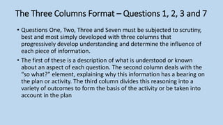 The Three Columns Format – Questions 1, 2, 3 and 7
• Questions One, Two, Three and Seven must be subjected to scrutiny,
best and most simply developed with three columns that
progressively develop understanding and determine the influence of
each piece of information.
• The first of these is a description of what is understood or known
about an aspect of each question. The second column deals with the
“so what?” element, explaining why this information has a bearing on
the plan or activity. The third column divides this reasoning into a
variety of outcomes to form the basis of the activity or be taken into
account in the plan
 