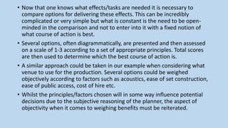 • Now that one knows what effects/tasks are needed it is necessary to
compare options for delivering these effects. This can be incredibly
complicated or very simple but what is constant is the need to be open-
minded in the comparison and not to enter into it with a fixed notion of
what course of action is best.
• Several options, often diagrammatically, are presented and then assessed
on a scale of 1-3 according to a set of appropriate principles. Total scores
are then used to determine which the best course of action is.
• A similar approach could be taken in our example when considering what
venue to use for the production. Several options could be weighed
objectively according to factors such as acoustics, ease of set construction,
ease of public access, cost of hire etc.
• Whilst the principles/factors chosen will in some way influence potential
decisions due to the subjective reasoning of the planner, the aspect of
objectivity when it comes to weighing benefits must be reiterated.
 