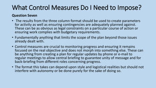 What Control Measures Do I Need to Impose?
Question Seven
• The results from the three column format should be used to create parameters
for activity as well as ensuring contingencies are adequately planned against.
These can be as obvious as legal constraints on a particular course of action or
ensuring work complies with budgetary requirements.
• Fundamentally anything that limits the scope of the plan beyond those issues
already dealt with.
• Control measures are crucial to monitoring progress and ensuring it remains
focused on the real objective and does not morph into something else. These can
be anything from creating a plan for regular updates by phone or e-mail to
regular meetings to allow central briefing to guarantee unity of message and for
back-briefing from different roles concerning progress.
• The format this takes can depend upon style and logistical realities but should not
interfere with autonomy or be done purely for the sake of doing so.
 