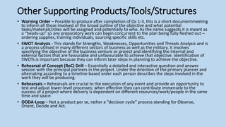 Other Supporting Products/Tools/Structures
• Warning Order – Possible to produce after completion of Qs 1-3, this is a short documentmeeting
to inform all those involved of the broad outline of the objective and what potential
tasks/materials/roles will be assigned and potentially to who. As the name suggests it is meant as
a “heads-up” so any preparatory work can begin concurrent to the plan being fully fleshed out –
ordering supplies, training individuals, sourcing specific skills etc.
• SWOT Analysis - This stands for Strengths, Weaknesses, Opportunities and Threats Analysis and is
a process utilised in many different sectors of business as well as the military. It involves
specifying the objective of the business venture or project and identifying the internal and
external factors that are favourable and unfavourable to achieve that objective. Identification of
SWOTs is important because they can inform later steps in planning to achieve the objective.
• Rehearsal of Concept (RoC) Drill – Essentially a detailed and interactive question and answer
session with the principal partners in the project. Under the direction of the primary planner and
alternating according to a timeline-based order each person describes the steps involved in the
work they will be producing.
• Rehearsals – Rehearsals are crucial to the execution of any event and provide an opportunity to
test and adjust lower-level processes; when effective they can contribute immensely to the
success of a project where delivery is dependent on different resources/work/people in the same
time and space.
• OODA-Loop – Not a product per se, rather a “decision cycle” process standing for Observe,
Orient, Decide and Act.
 