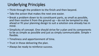 Underlying Principles
• Think through the problem to the finish and then beyond.
• Take the action that makes the next one easier.
• Break a problem down to its constituent parts, as small as possible,
and then resolve it from the ground up – do not be tempted to skip
ahead or fit your planning design to suit a solution one already has in
mind.
• Simplicity of concept. One should strive for a plan and its components
to be as simple as possible and just as simply communicable. Simple =
flexible.
• Timeliness and apportionment of time.
• Trust in those delivering the plan.
• Always be ready to reinforce success.
 