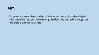 Aim
• To generate an understanding of the importance of, and principles
that underpin, successful planning. To describe and talk through an
example planning structure.
 