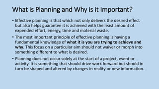 What is Planning and Why is it Important?
• Effective planning is that which not only delivers the desired effect
but also helps guarantee it is achieved with the least amount of
expended effort, energy, time and material waste.
• The most important principle of effective planning is having a
fundamental knowledge of what it is you are trying to achieve and
why. This focus on a particular aim should not waiver or morph into
something different to what is desired.
• Planning does not occur solely at the start of a project, event or
activity. It is something that should drive work forward but should in
turn be shaped and altered by changes in reality or new information.
 